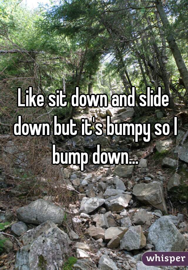 Like sit down and slide down but it's bumpy so I bump down...