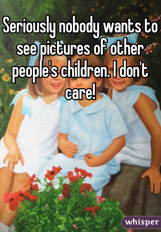 Seriously nobody wants to see pictures of other people's children. I don't care! 