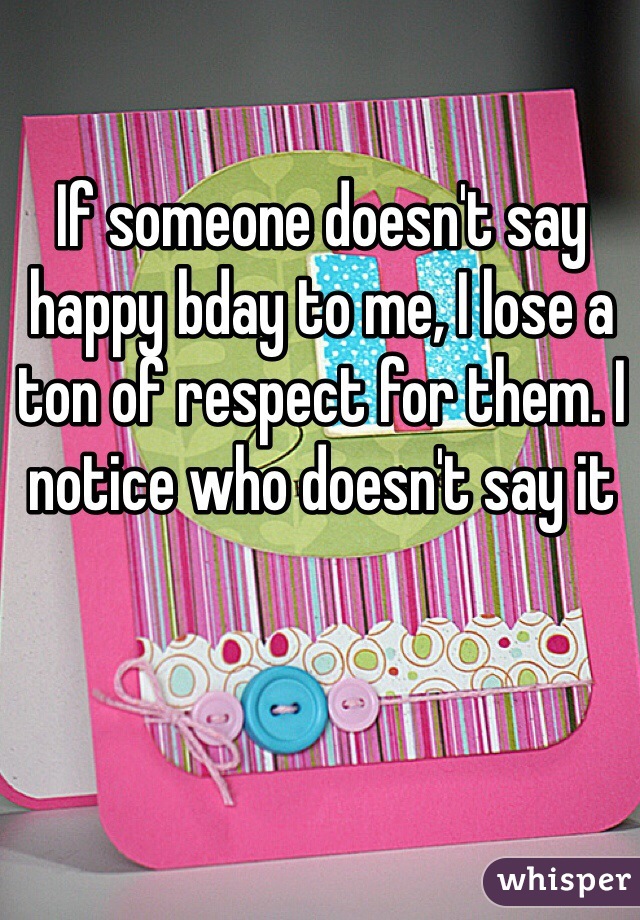 If someone doesn't say happy bday to me, I lose a ton of respect for them. I notice who doesn't say it