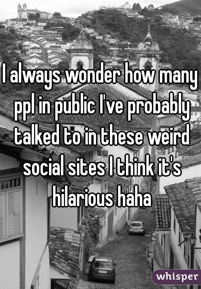 I always wonder how many ppl in public I've probably talked to in these weird social sites I think it's hilarious haha