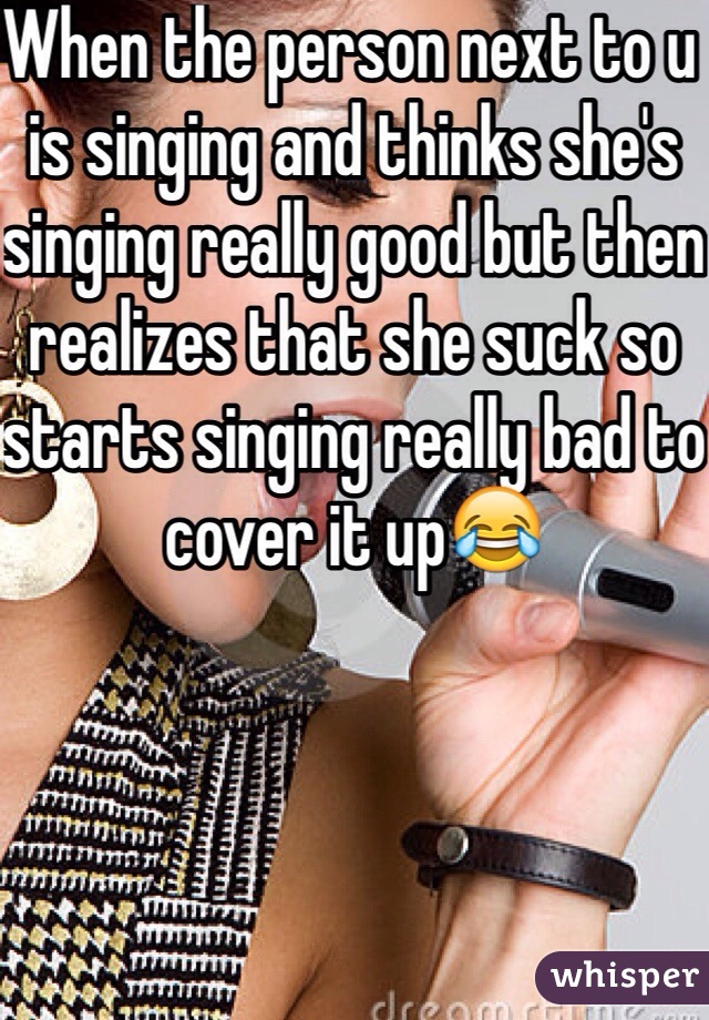 When the person next to u is singing and thinks she's singing really good but then realizes that she suck so starts singing really bad to cover it up😂