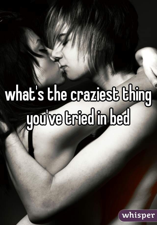 what's the craziest thing you've tried in bed 