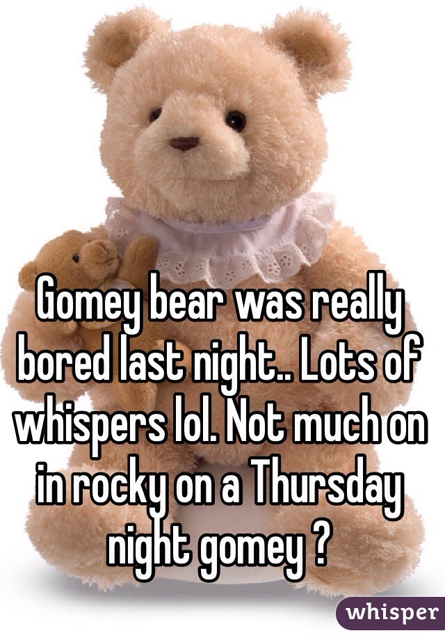 Gomey bear was really bored last night.. Lots of whispers lol. Not much on in rocky on a Thursday night gomey ?