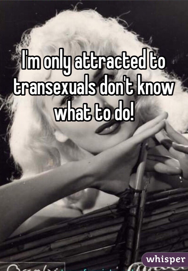 I'm only attracted to transexuals don't know what to do! 
