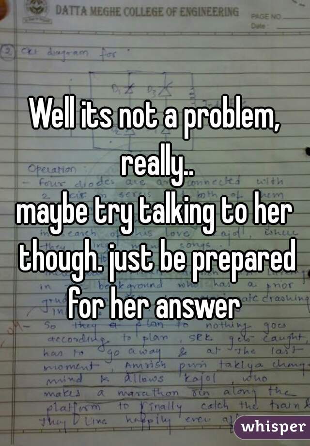 Well its not a problem, really..

maybe try talking to her though. just be prepared for her answer 