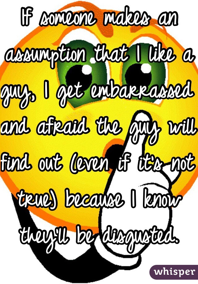 If someone makes an assumption that I like a guy, I get embarrassed and afraid the guy will find out (even if it's not true) because I know they'll be disgusted.