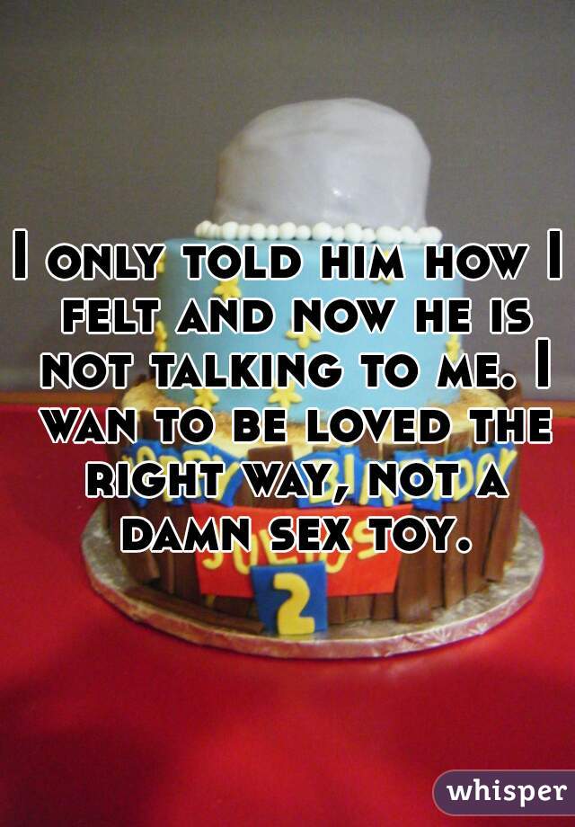 I only told him how I felt and now he is not talking to me. I wan to be loved the right way, not a damn sex toy.