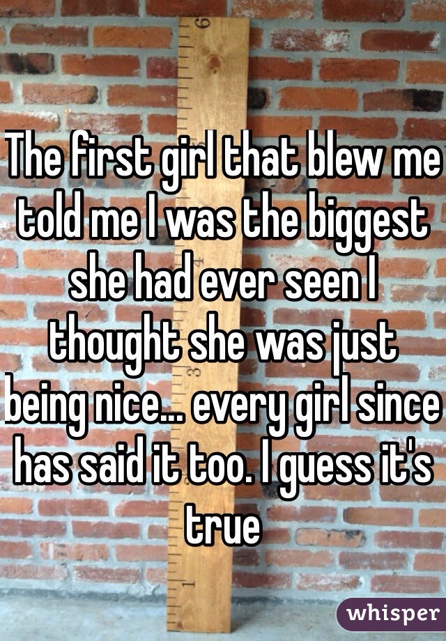 The first girl that blew me told me I was the biggest she had ever seen I thought she was just being nice... every girl since has said it too. I guess it's true