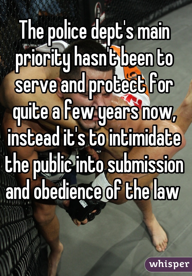 The police dept's main priority hasn't been to serve and protect for quite a few years now, instead it's to intimidate the public into submission and obedience of the law 