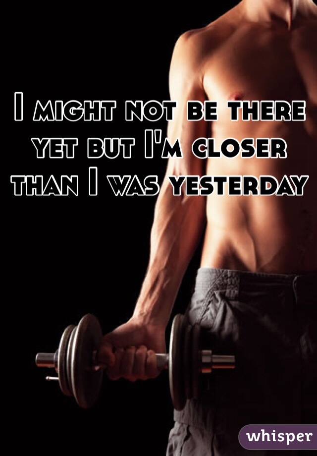 I might not be there yet but I'm closer than I was yesterday