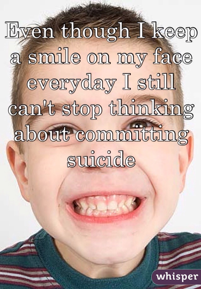 Even though I keep a smile on my face everyday I still can't stop thinking about committing suicide 