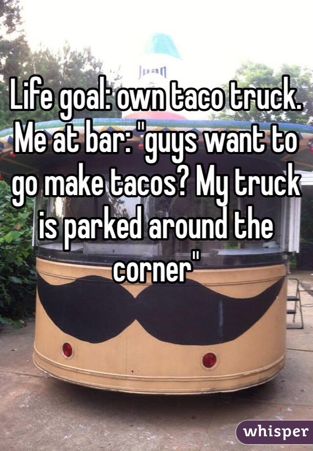 Life goal: own taco truck. 
Me at bar: "guys want to go make tacos? My truck is parked around the corner" 