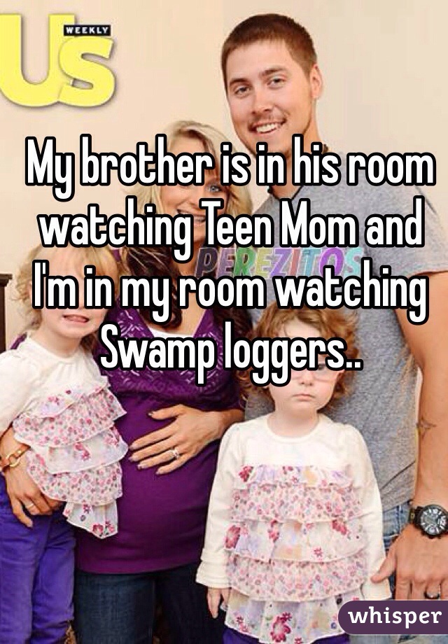 My brother is in his room watching Teen Mom and I'm in my room watching Swamp loggers..
