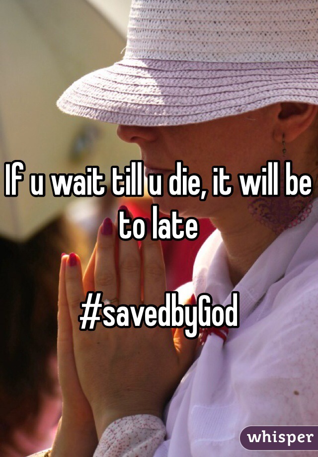 If u wait till u die, it will be to late 

#savedbyGod