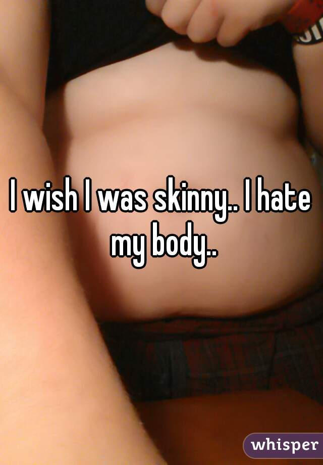 I wish I was skinny.. I hate my body..