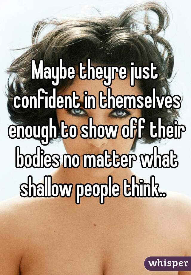 Maybe theyre just confident in themselves enough to show off their bodies no matter what shallow people think..  