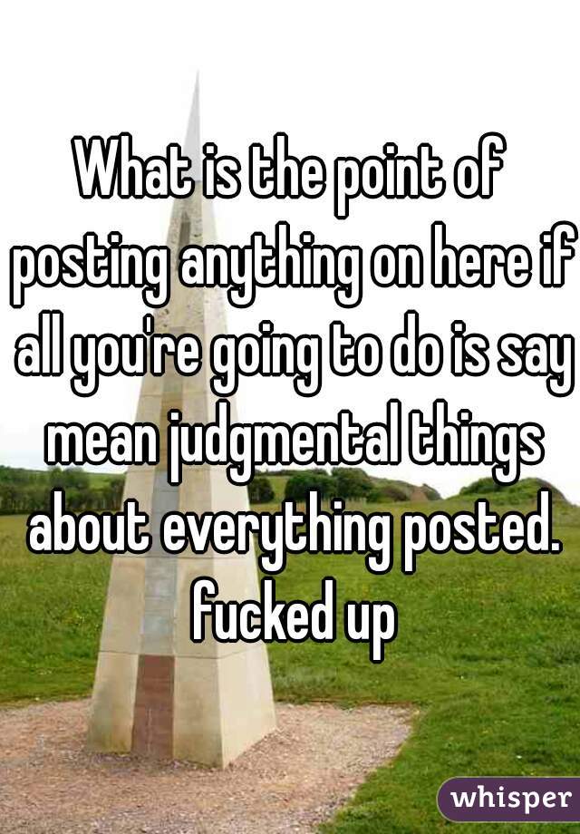 What is the point of posting anything on here if all you're going to do is say mean judgmental things about everything posted. fucked up