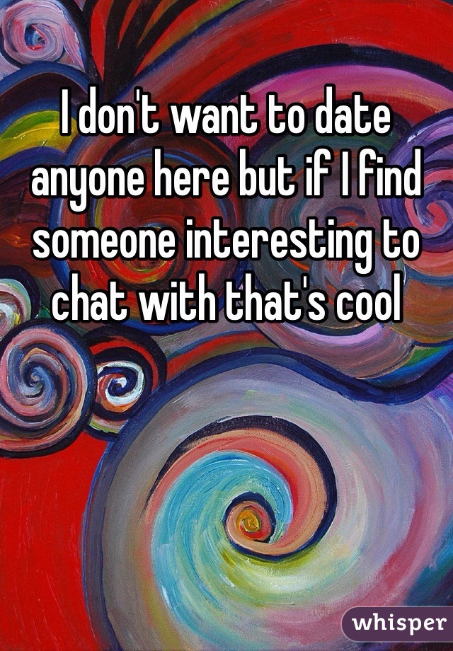 I don't want to date anyone here but if I find someone interesting to chat with that's cool