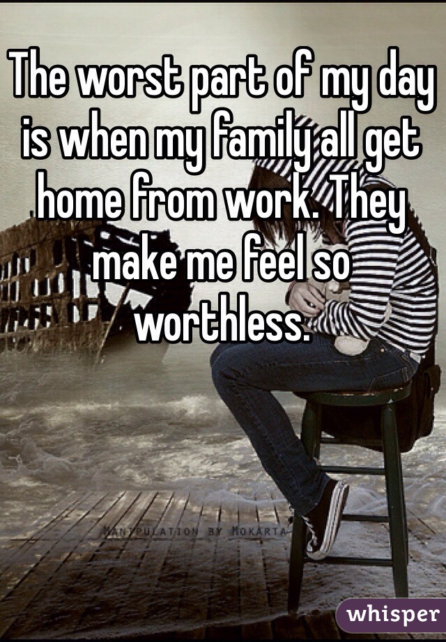 The worst part of my day is when my family all get home from work. They make me feel so worthless. 