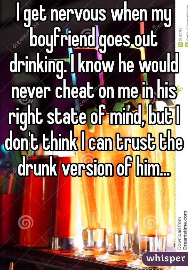 I get nervous when my boyfriend goes out drinking. I know he would never cheat on me in his right state of mind, but I don't think I can trust the drunk version of him...