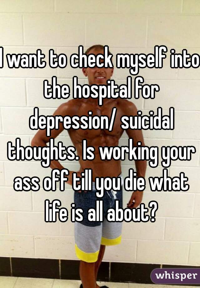 I want to check myself into the hospital for depression/ suicidal thoughts. Is working your ass off till you die what life is all about?