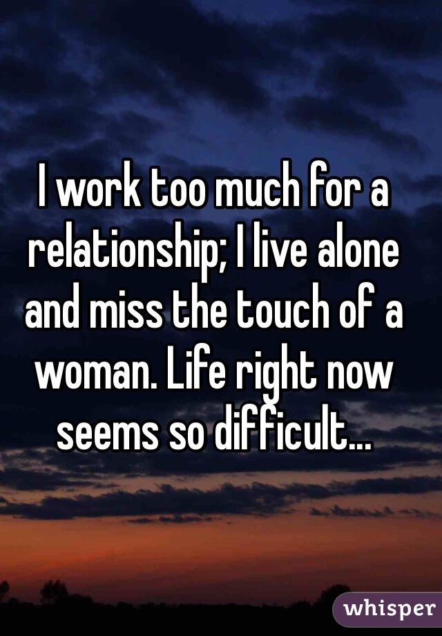 I work too much for a relationship; I live alone and miss the touch of a woman. Life right now seems so difficult...