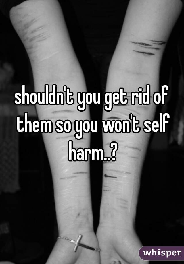 shouldn't you get rid of them so you won't self harm..?