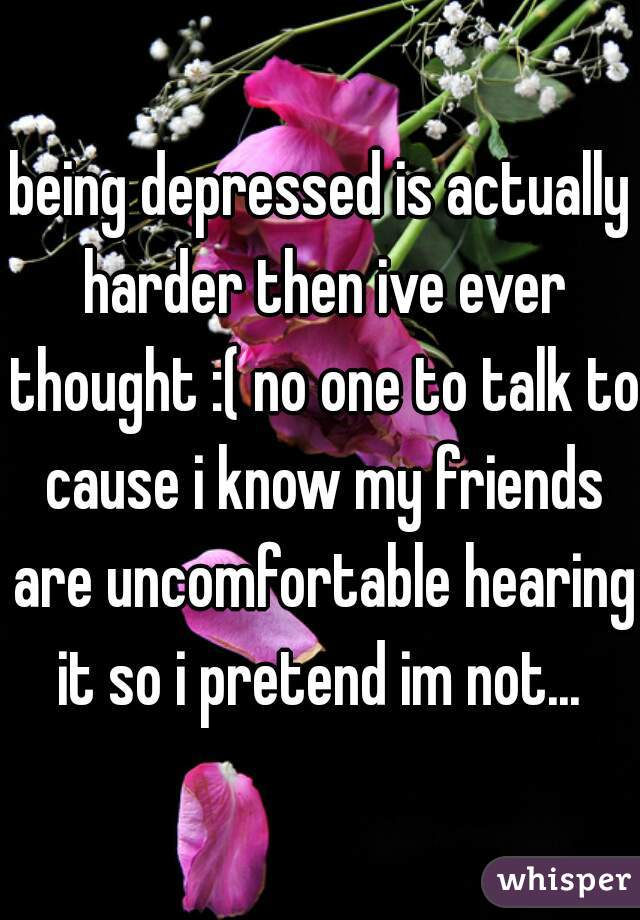 being depressed is actually harder then ive ever thought :( no one to talk to cause i know my friends are uncomfortable hearing it so i pretend im not... 