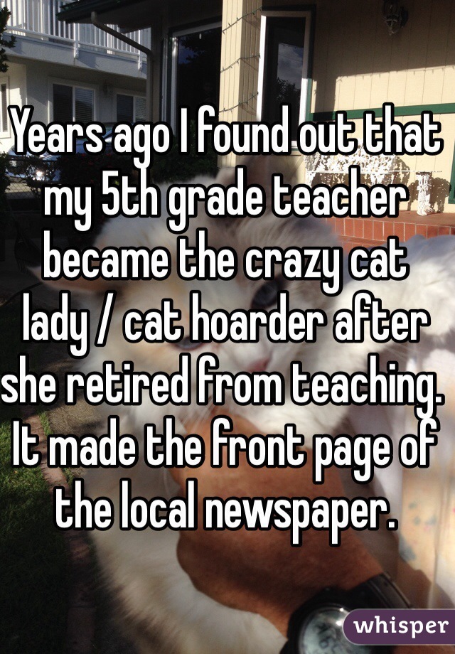 Years ago I found out that my 5th grade teacher became the crazy cat lady / cat hoarder after she retired from teaching. It made the front page of the local newspaper.
