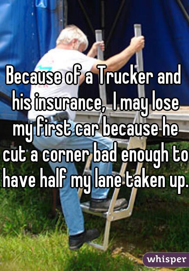 Because of a Trucker and his insurance,  I may lose my first car because he cut a corner bad enough to have half my lane taken up.
