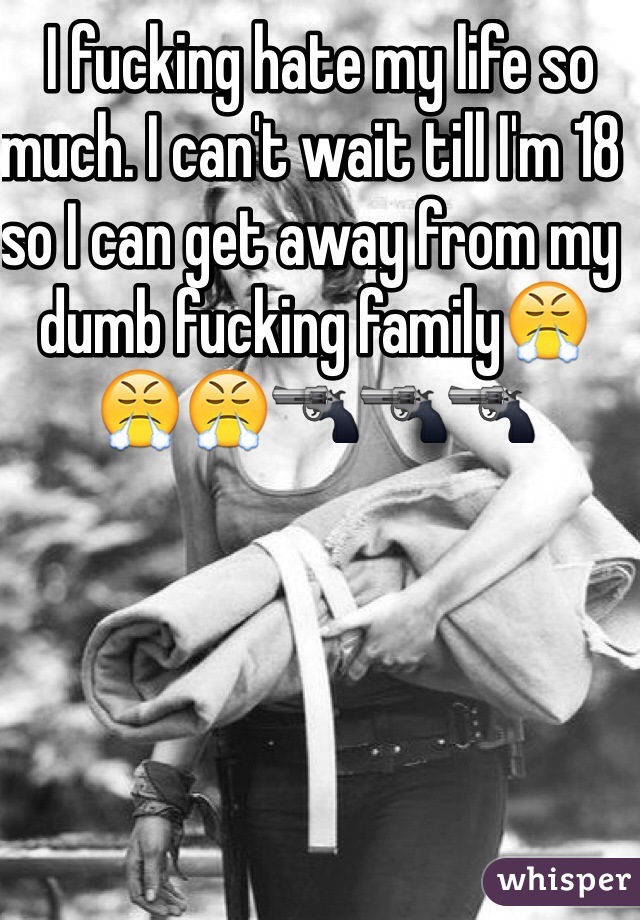  I fucking hate my life so much. I can't wait till I'm 18 so I can get away from my dumb fucking family😤😤😤🔫🔫🔫