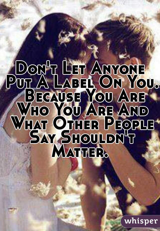 Don't Let Anyone Put A Label On You.  Because You Are Who You Are And What Other People Say Shouldn't Matter. 