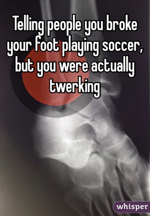 Telling people you broke your foot playing soccer, but you were actually twerking 