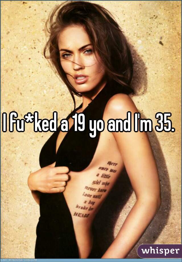 I fu*ked a 19 yo and I'm 35. 
