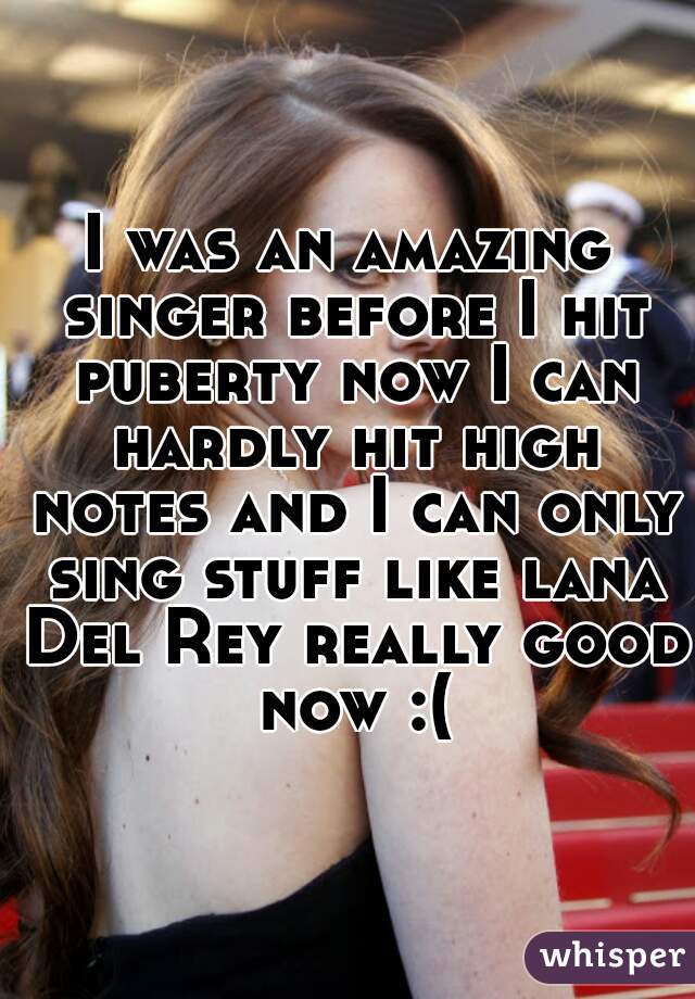 I was an amazing singer before I hit puberty now I can hardly hit high notes and I can only sing stuff like lana Del Rey really good now :(