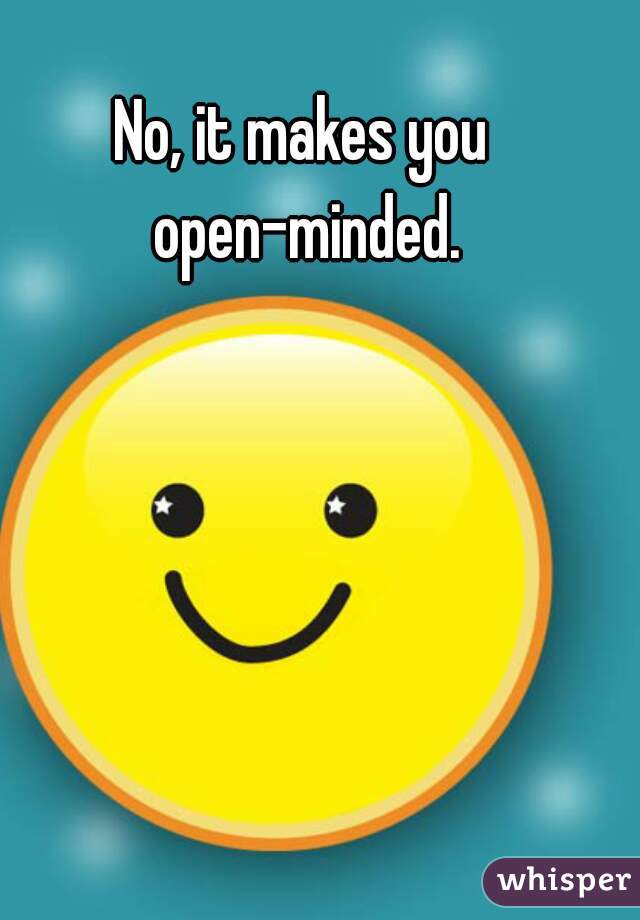 No, it makes you open-minded.