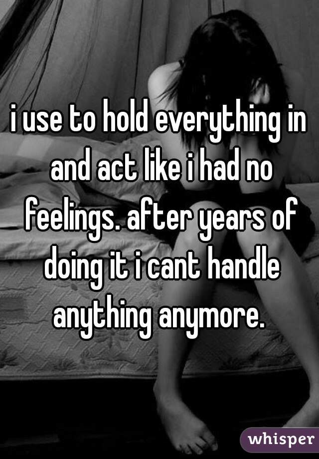 i use to hold everything in and act like i had no feelings. after years of doing it i cant handle anything anymore. 