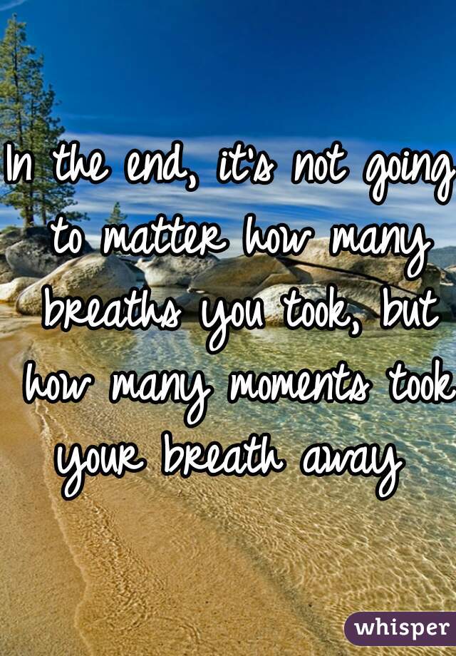 
In the end, it's not going to matter how many breaths you took, but how many moments took your breath away 