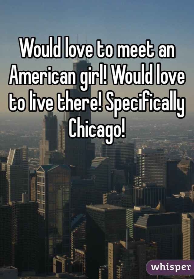 Would love to meet an American girl! Would love to live there! Specifically Chicago!
