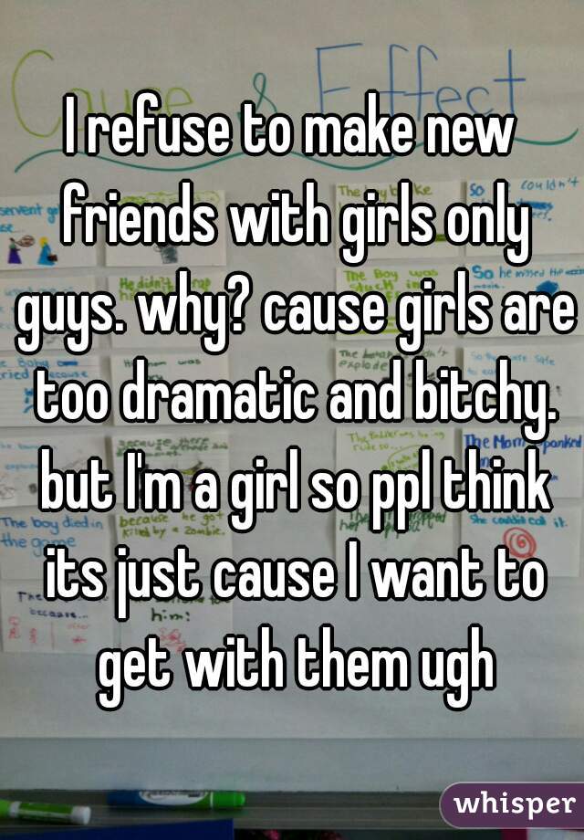 I refuse to make new friends with girls only guys. why? cause girls are too dramatic and bitchy. but I'm a girl so ppl think its just cause I want to get with them ugh