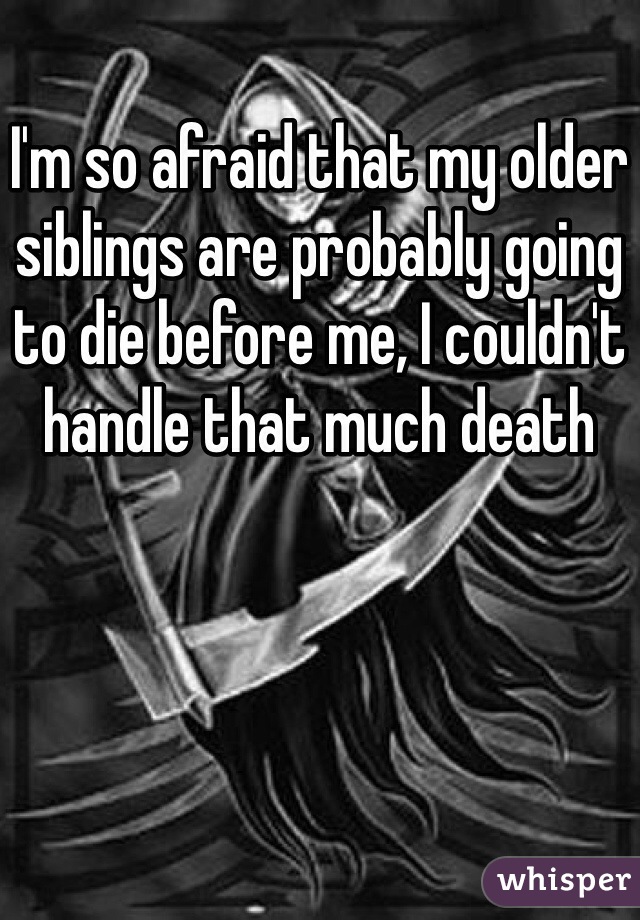 I'm so afraid that my older siblings are probably going to die before me, I couldn't handle that much death