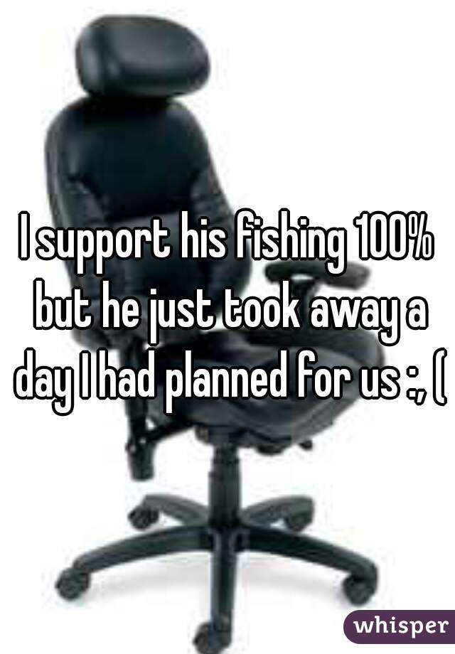 I support his fishing 100% but he just took away a day I had planned for us :, (
