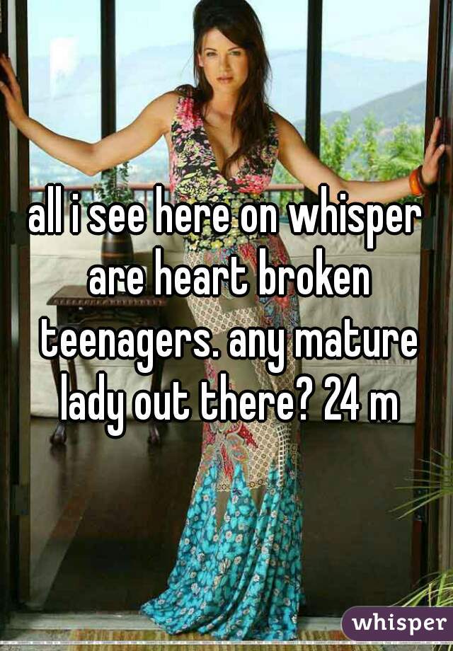 all i see here on whisper are heart broken teenagers. any mature lady out there? 24 m