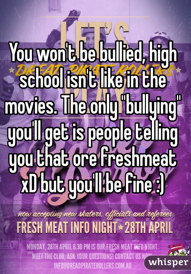 You won't be bullied, high school isn't like in the movies. The only "bullying" you'll get is people telling you that ore freshmeat xD but you'll be fine :) 