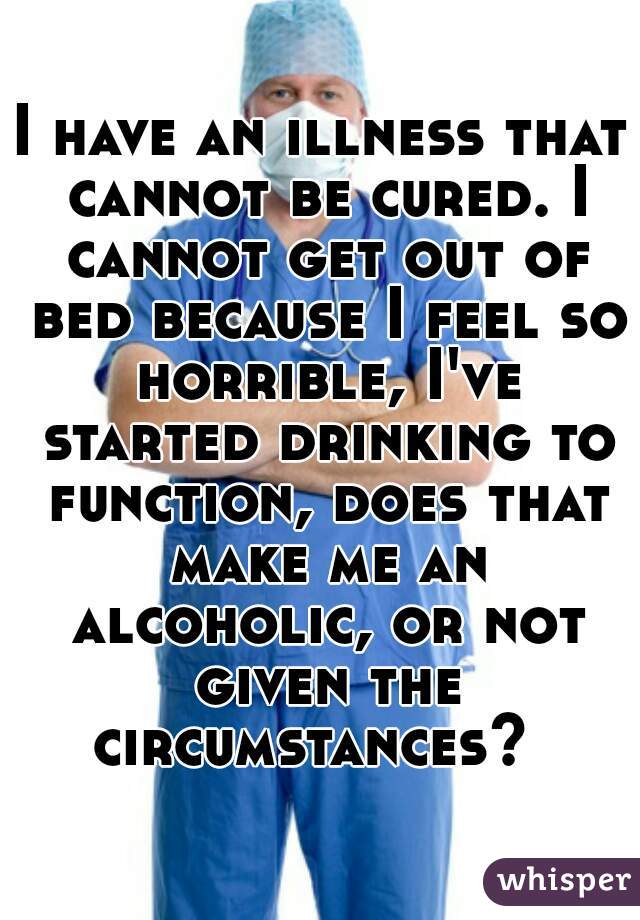 I have an illness that cannot be cured. I cannot get out of bed because I feel so horrible, I've started drinking to function, does that make me an alcoholic, or not given the circumstances?  