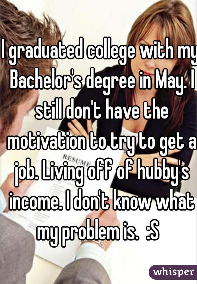 I graduated college with my Bachelor's degree in May. I still don't have the motivation to try to get a job. Living off of hubby's income. I don't know what my problem is.  :S  