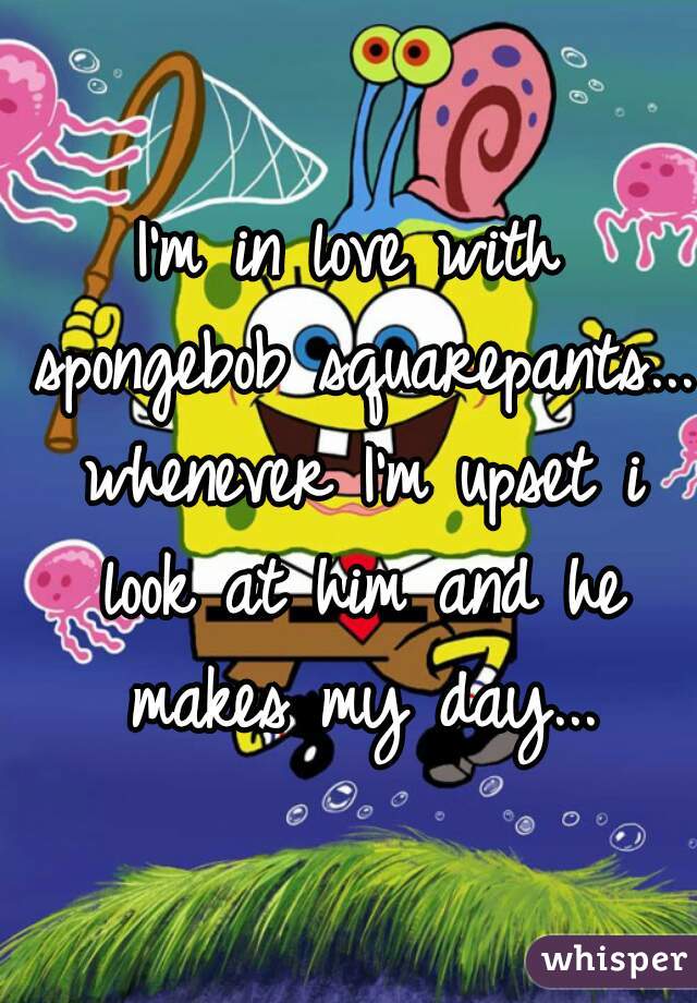 I'm in love with spongebob squarepants... whenever I'm upset i look at him and he makes my day...