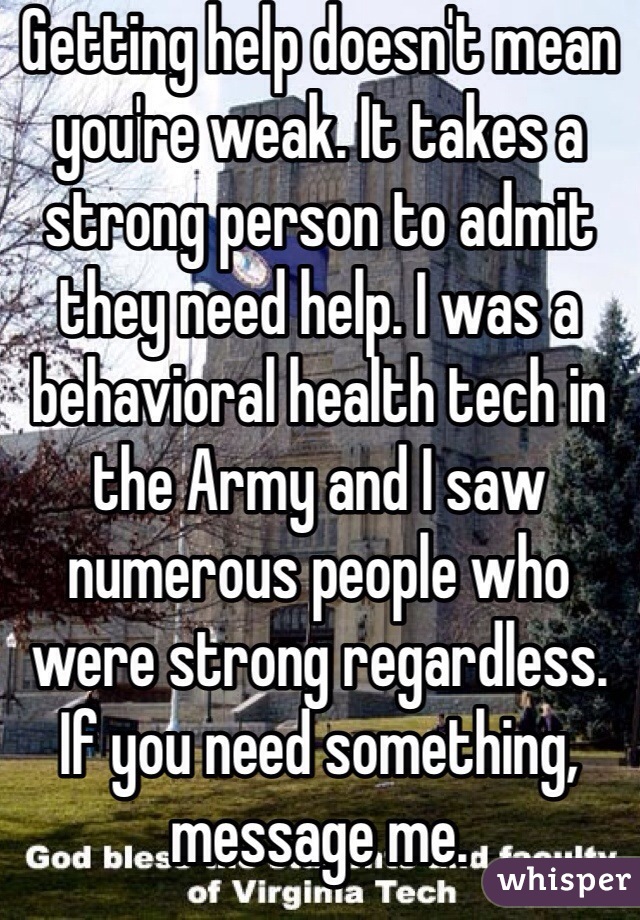 Getting help doesn't mean you're weak. It takes a strong person to admit they need help. I was a behavioral health tech in the Army and I saw numerous people who were strong regardless. If you need something, message me.