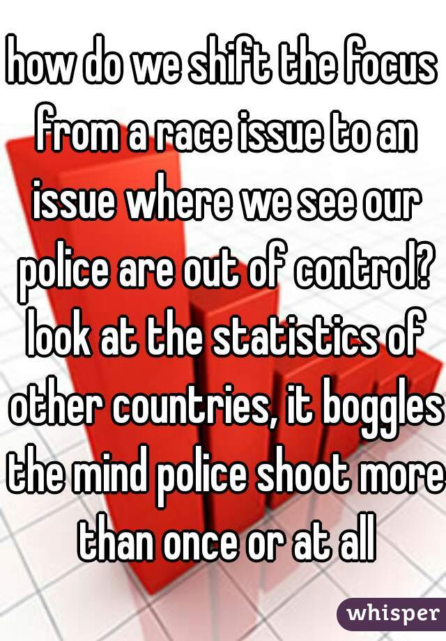 how do we shift the focus from a race issue to an issue where we see our police are out of control? look at the statistics of other countries, it boggles the mind police shoot more than once or at all