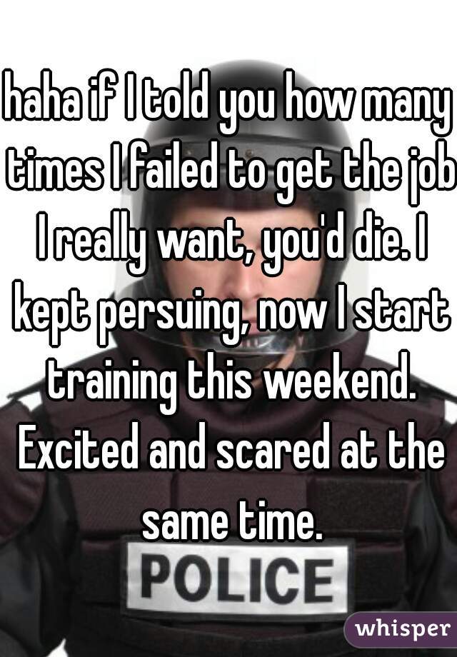 haha if I told you how many times I failed to get the job I really want, you'd die. I kept persuing, now I start training this weekend. Excited and scared at the same time.